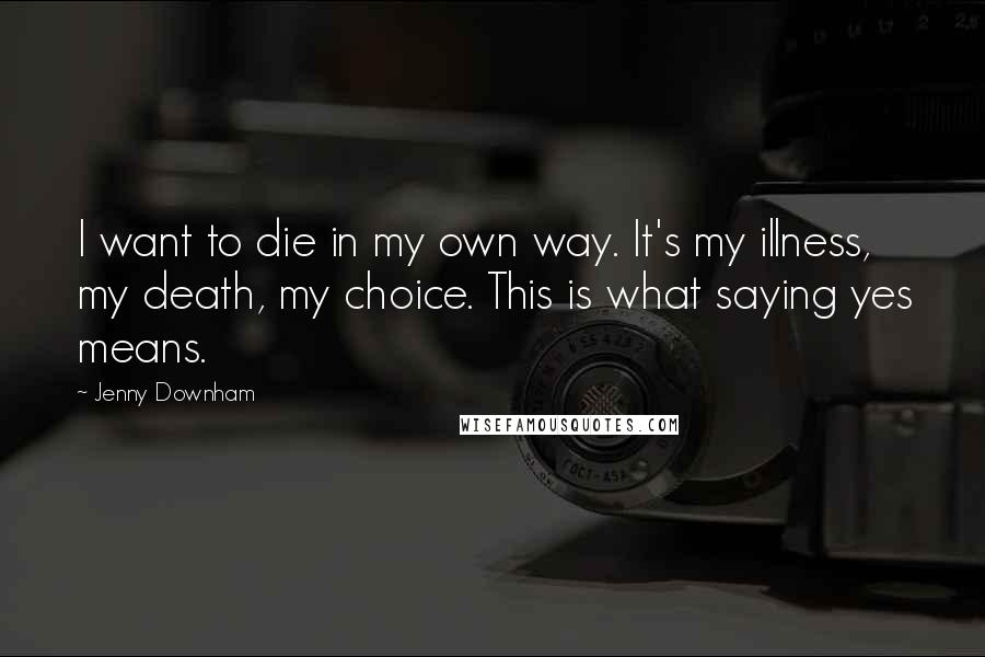 Jenny Downham Quotes: I want to die in my own way. It's my illness, my death, my choice. This is what saying yes means.