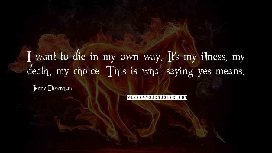 Jenny Downham Quotes: I want to die in my own way. It's my illness, my death, my choice. This is what saying yes means.