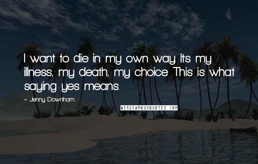 Jenny Downham Quotes: I want to die in my own way. It's my illness, my death, my choice. This is what saying yes means.