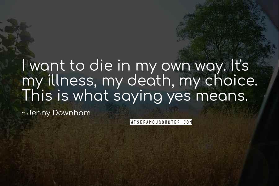 Jenny Downham Quotes: I want to die in my own way. It's my illness, my death, my choice. This is what saying yes means.