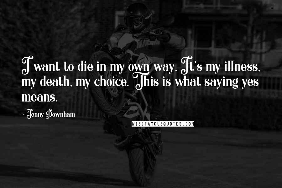 Jenny Downham Quotes: I want to die in my own way. It's my illness, my death, my choice. This is what saying yes means.