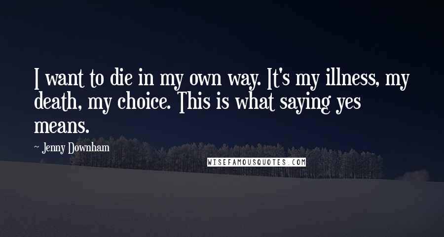 Jenny Downham Quotes: I want to die in my own way. It's my illness, my death, my choice. This is what saying yes means.