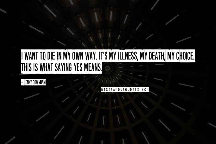 Jenny Downham Quotes: I want to die in my own way. It's my illness, my death, my choice. This is what saying yes means.