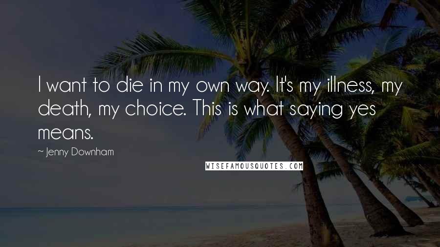 Jenny Downham Quotes: I want to die in my own way. It's my illness, my death, my choice. This is what saying yes means.