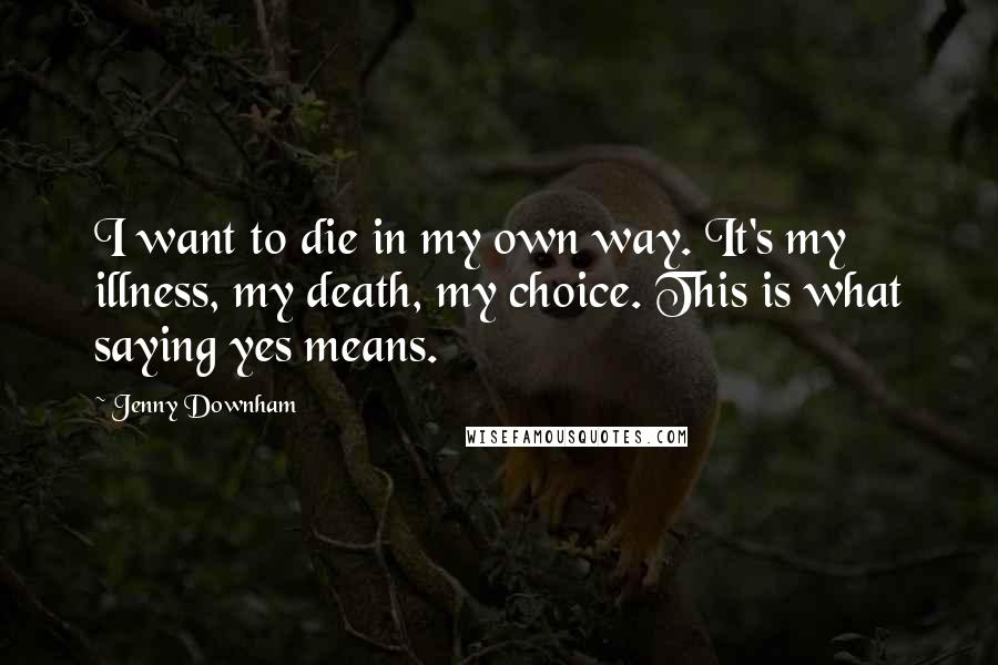 Jenny Downham Quotes: I want to die in my own way. It's my illness, my death, my choice. This is what saying yes means.