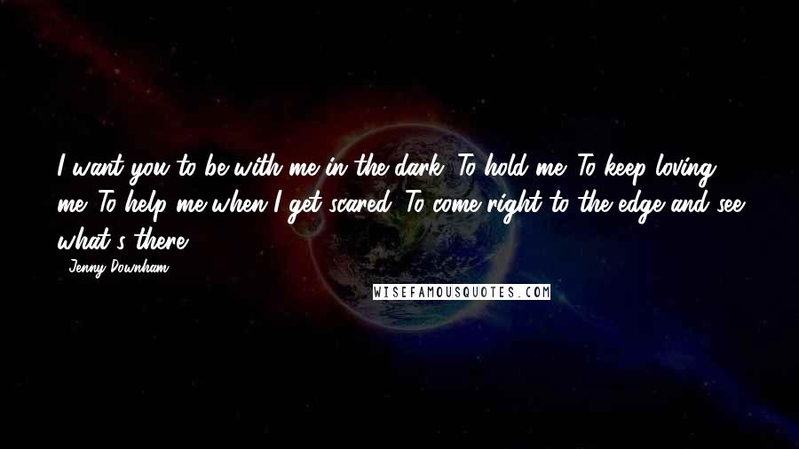 Jenny Downham Quotes: I want you to be with me in the dark. To hold me. To keep loving me. To help me when I get scared. To come right to the edge and see what's there.