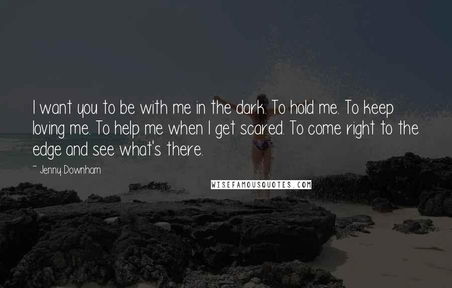 Jenny Downham Quotes: I want you to be with me in the dark. To hold me. To keep loving me. To help me when I get scared. To come right to the edge and see what's there.