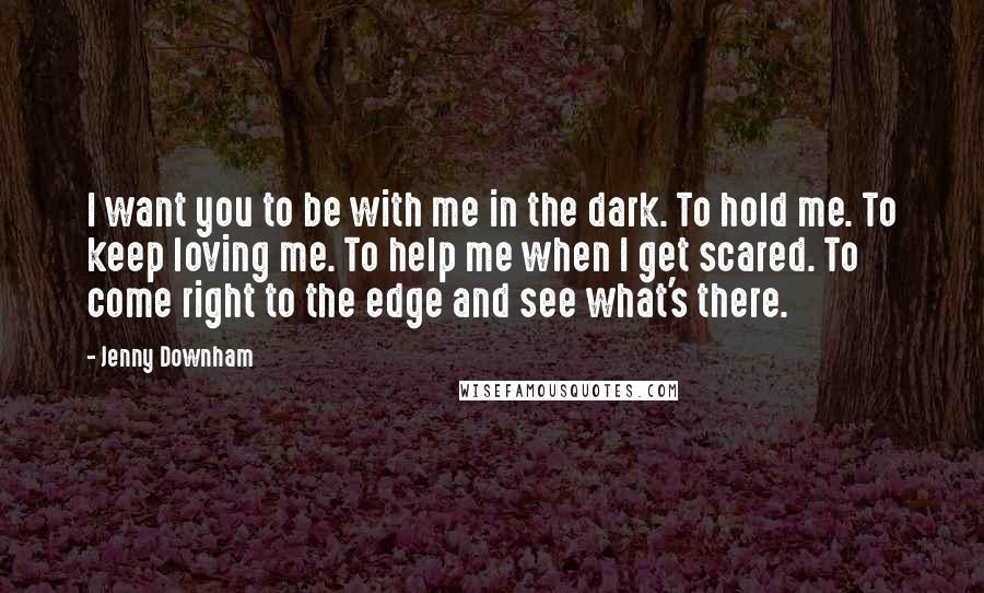 Jenny Downham Quotes: I want you to be with me in the dark. To hold me. To keep loving me. To help me when I get scared. To come right to the edge and see what's there.