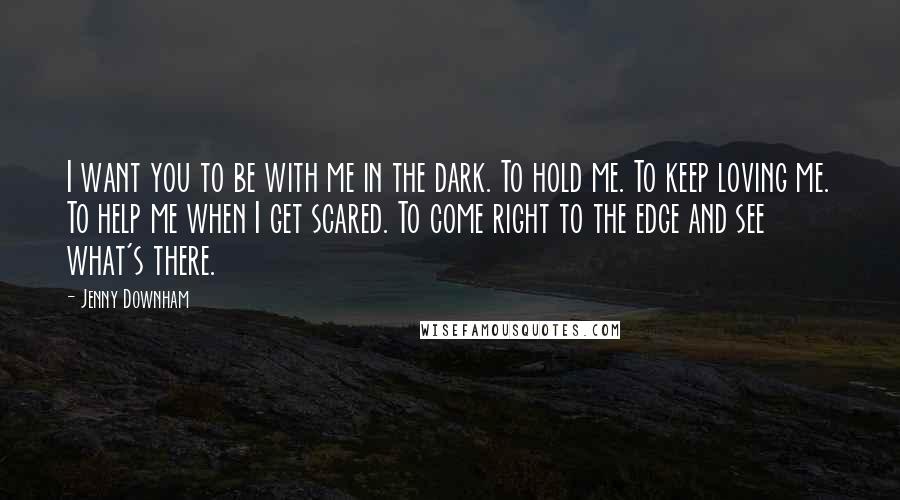Jenny Downham Quotes: I want you to be with me in the dark. To hold me. To keep loving me. To help me when I get scared. To come right to the edge and see what's there.