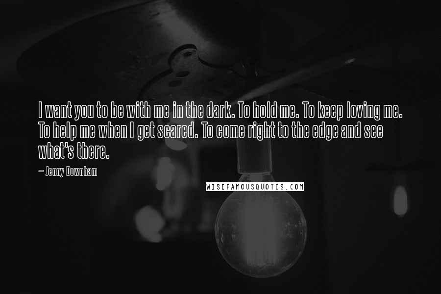 Jenny Downham Quotes: I want you to be with me in the dark. To hold me. To keep loving me. To help me when I get scared. To come right to the edge and see what's there.