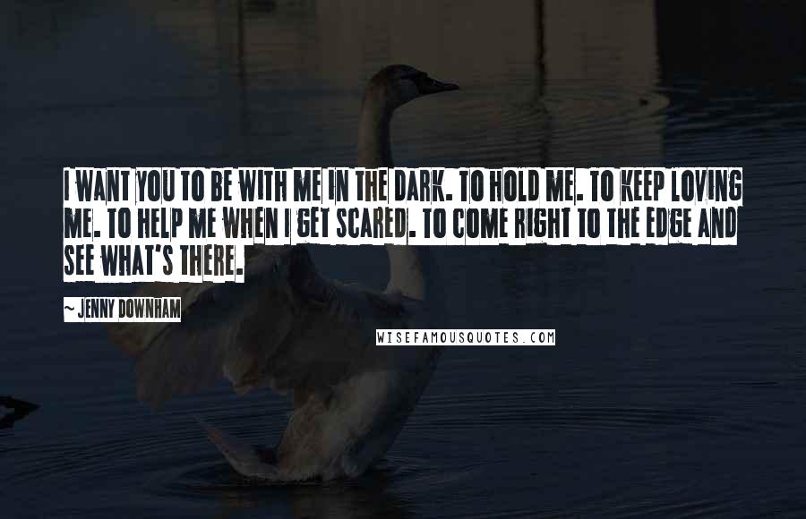 Jenny Downham Quotes: I want you to be with me in the dark. To hold me. To keep loving me. To help me when I get scared. To come right to the edge and see what's there.