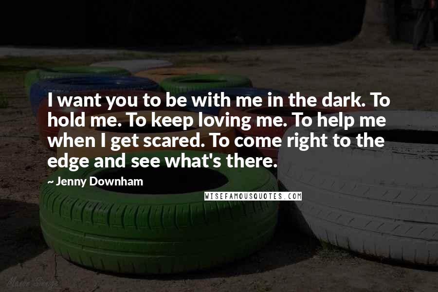Jenny Downham Quotes: I want you to be with me in the dark. To hold me. To keep loving me. To help me when I get scared. To come right to the edge and see what's there.