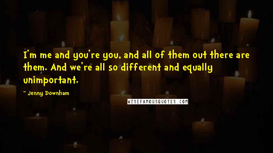 Jenny Downham Quotes: I'm me and you're you, and all of them out there are them. And we're all so different and equally unimportant.