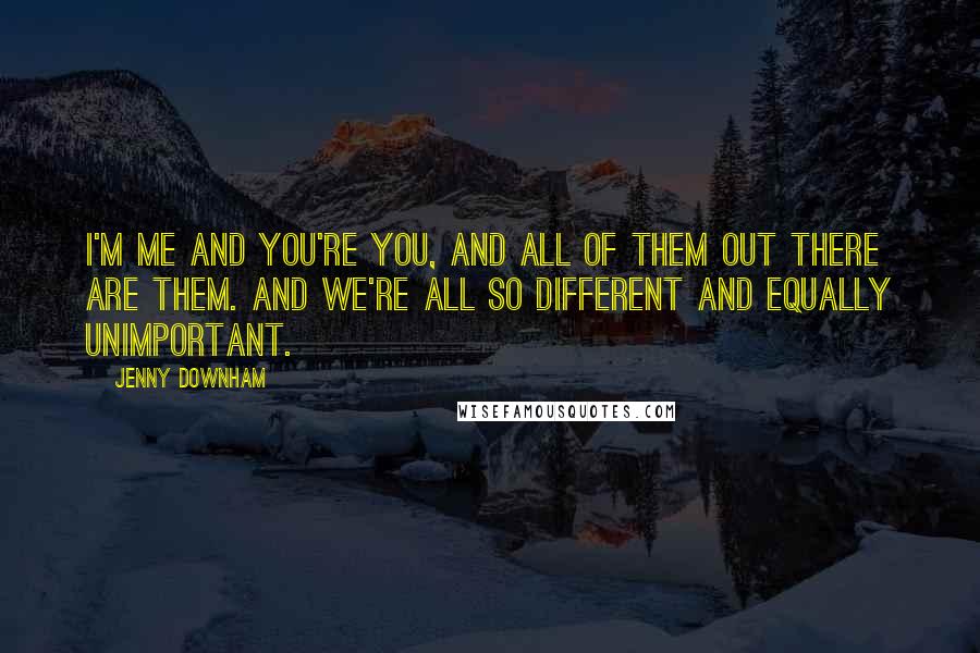 Jenny Downham Quotes: I'm me and you're you, and all of them out there are them. And we're all so different and equally unimportant.