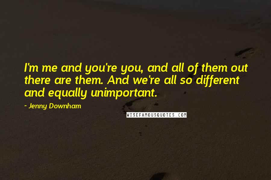 Jenny Downham Quotes: I'm me and you're you, and all of them out there are them. And we're all so different and equally unimportant.