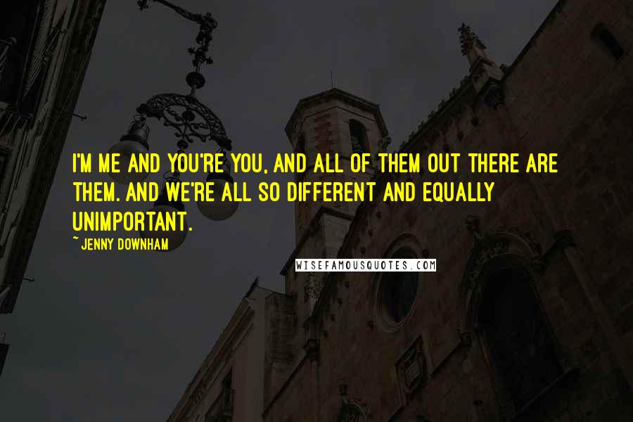 Jenny Downham Quotes: I'm me and you're you, and all of them out there are them. And we're all so different and equally unimportant.