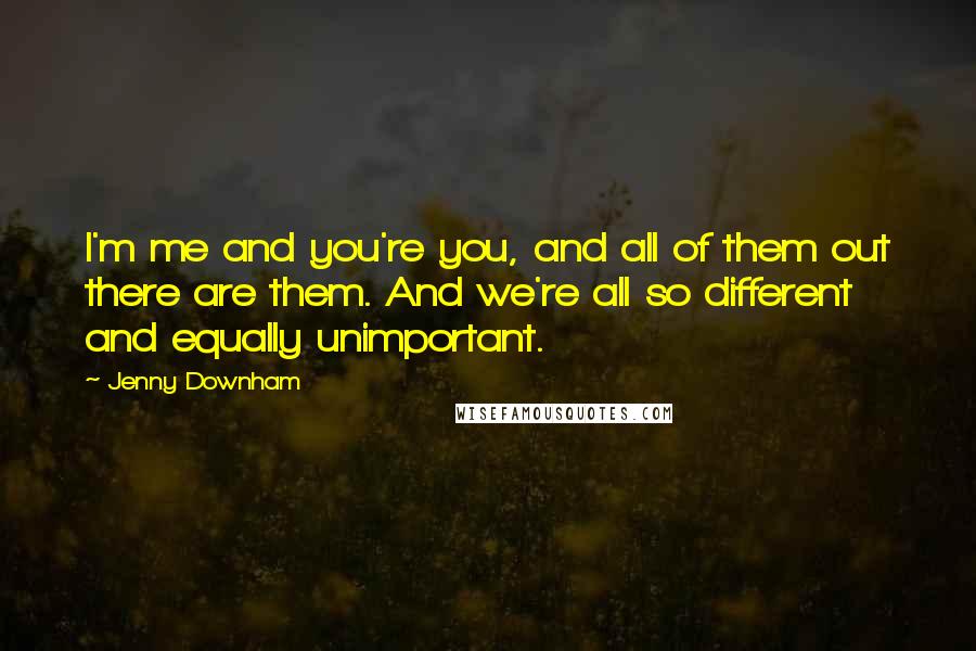 Jenny Downham Quotes: I'm me and you're you, and all of them out there are them. And we're all so different and equally unimportant.