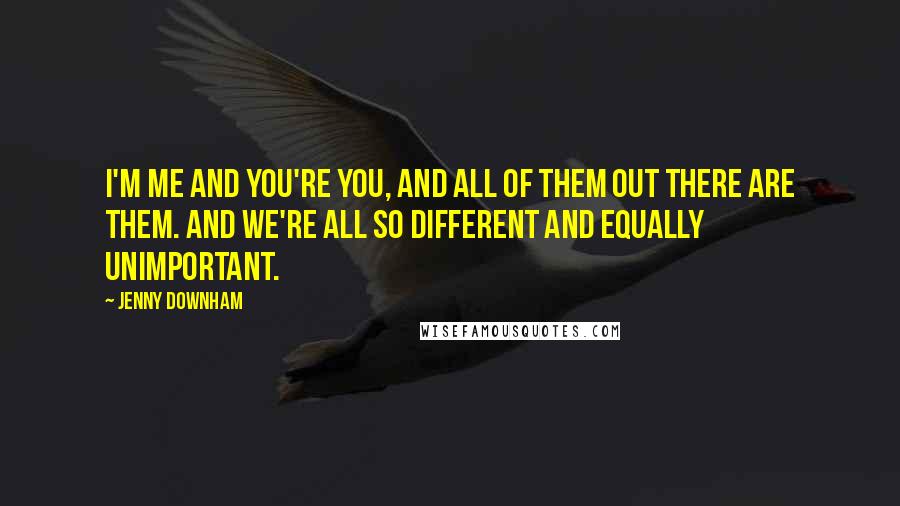 Jenny Downham Quotes: I'm me and you're you, and all of them out there are them. And we're all so different and equally unimportant.