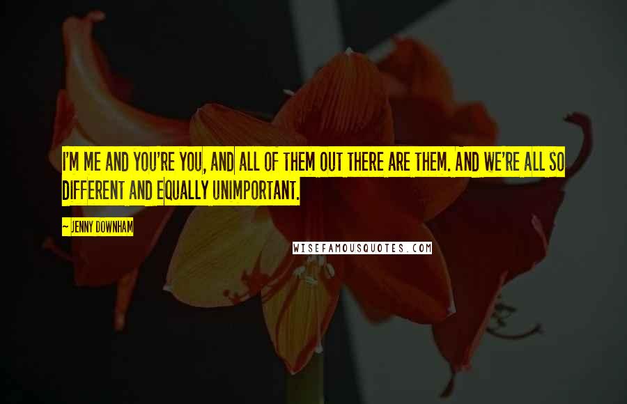 Jenny Downham Quotes: I'm me and you're you, and all of them out there are them. And we're all so different and equally unimportant.