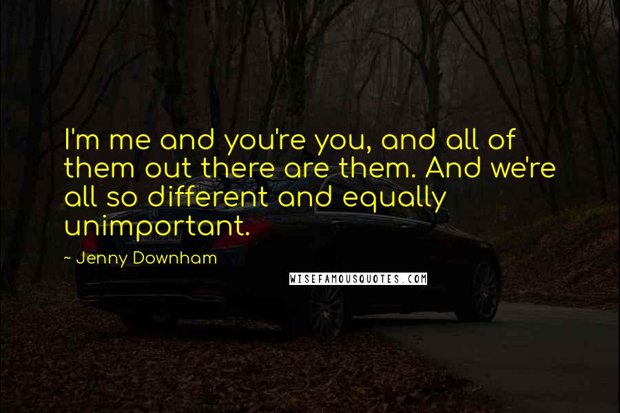 Jenny Downham Quotes: I'm me and you're you, and all of them out there are them. And we're all so different and equally unimportant.