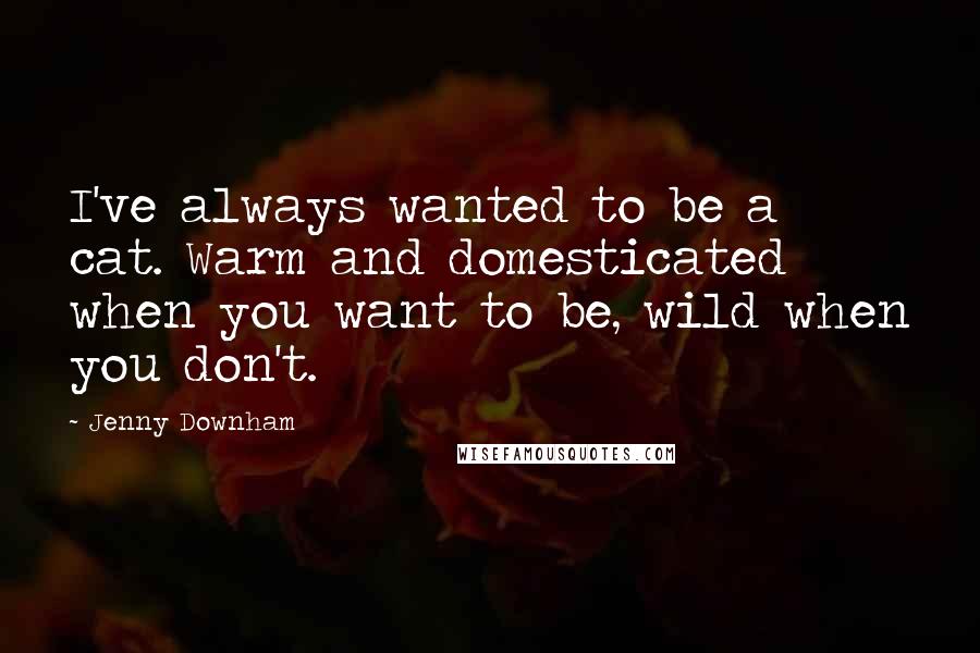 Jenny Downham Quotes: I've always wanted to be a cat. Warm and domesticated when you want to be, wild when you don't.