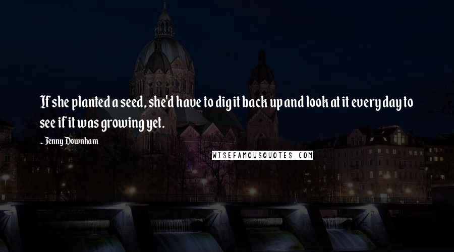 Jenny Downham Quotes: If she planted a seed, she'd have to dig it back up and look at it every day to see if it was growing yet.