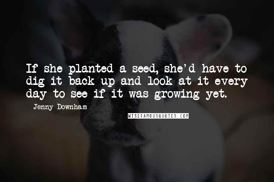 Jenny Downham Quotes: If she planted a seed, she'd have to dig it back up and look at it every day to see if it was growing yet.