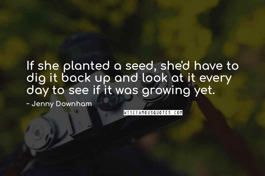 Jenny Downham Quotes: If she planted a seed, she'd have to dig it back up and look at it every day to see if it was growing yet.