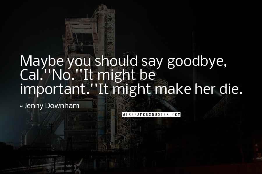 Jenny Downham Quotes: Maybe you should say goodbye, Cal.''No.''It might be important.''It might make her die.