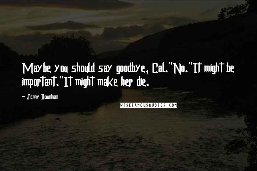 Jenny Downham Quotes: Maybe you should say goodbye, Cal.''No.''It might be important.''It might make her die.