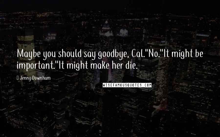 Jenny Downham Quotes: Maybe you should say goodbye, Cal.''No.''It might be important.''It might make her die.