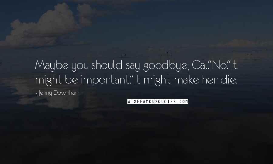 Jenny Downham Quotes: Maybe you should say goodbye, Cal.''No.''It might be important.''It might make her die.