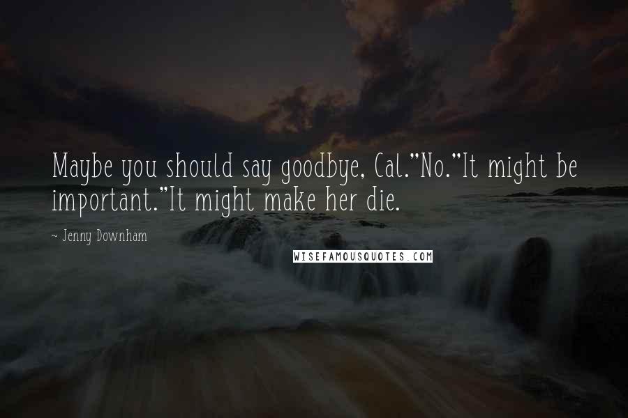 Jenny Downham Quotes: Maybe you should say goodbye, Cal.''No.''It might be important.''It might make her die.