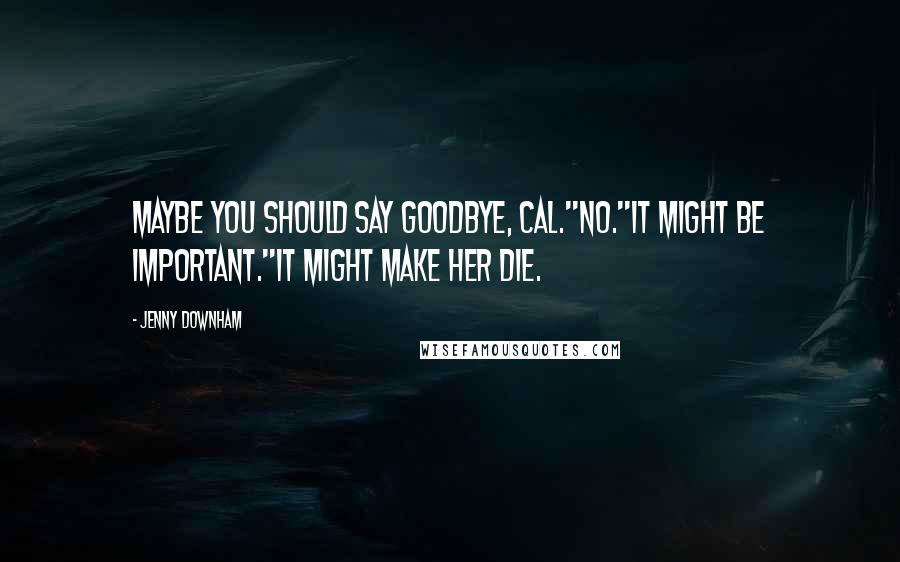 Jenny Downham Quotes: Maybe you should say goodbye, Cal.''No.''It might be important.''It might make her die.