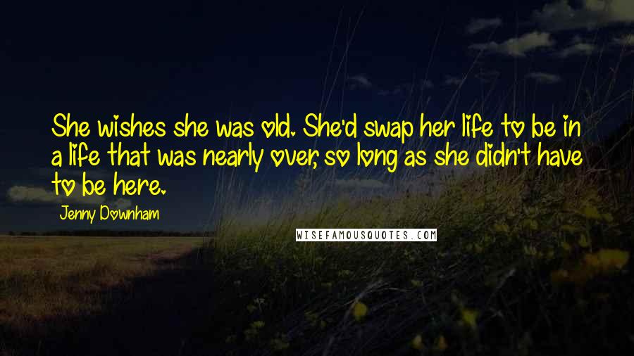 Jenny Downham Quotes: She wishes she was old. She'd swap her life to be in a life that was nearly over, so long as she didn't have to be here.