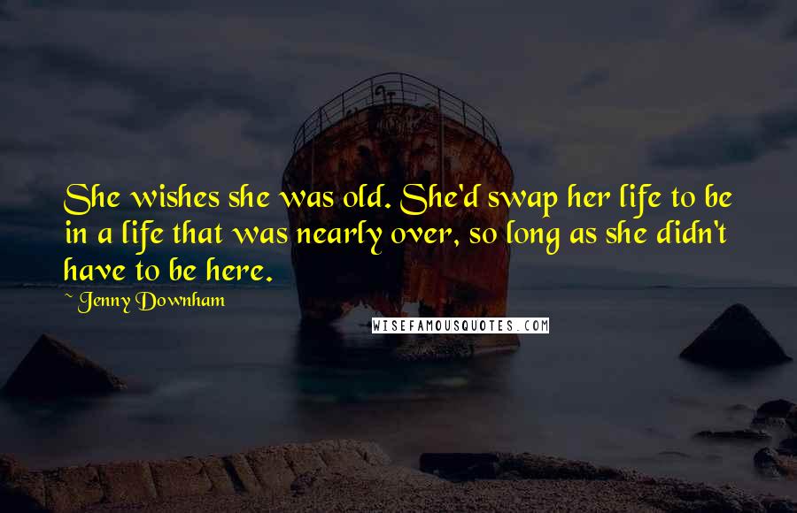 Jenny Downham Quotes: She wishes she was old. She'd swap her life to be in a life that was nearly over, so long as she didn't have to be here.