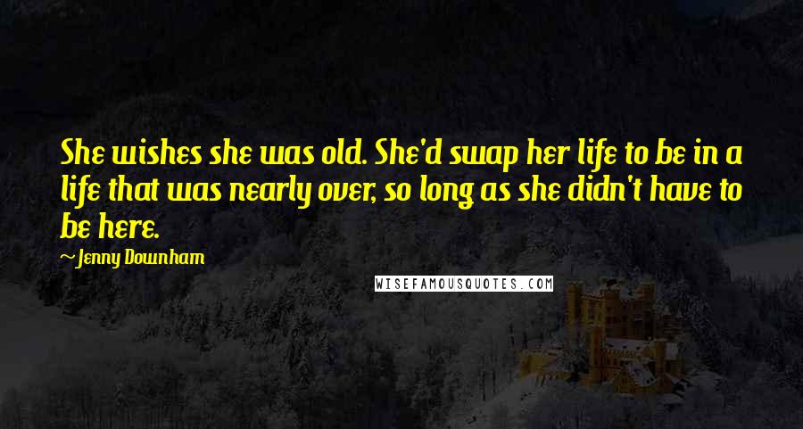 Jenny Downham Quotes: She wishes she was old. She'd swap her life to be in a life that was nearly over, so long as she didn't have to be here.