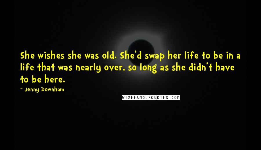 Jenny Downham Quotes: She wishes she was old. She'd swap her life to be in a life that was nearly over, so long as she didn't have to be here.
