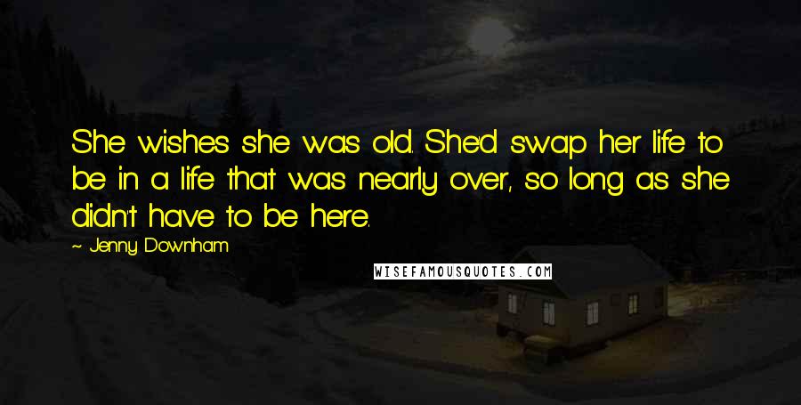 Jenny Downham Quotes: She wishes she was old. She'd swap her life to be in a life that was nearly over, so long as she didn't have to be here.
