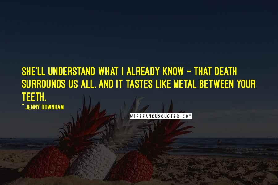 Jenny Downham Quotes: She'll understand what I already know - that death surrounds us all. And it tastes like metal between your teeth.