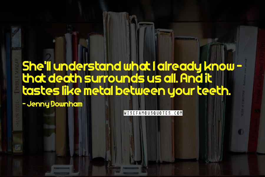 Jenny Downham Quotes: She'll understand what I already know - that death surrounds us all. And it tastes like metal between your teeth.