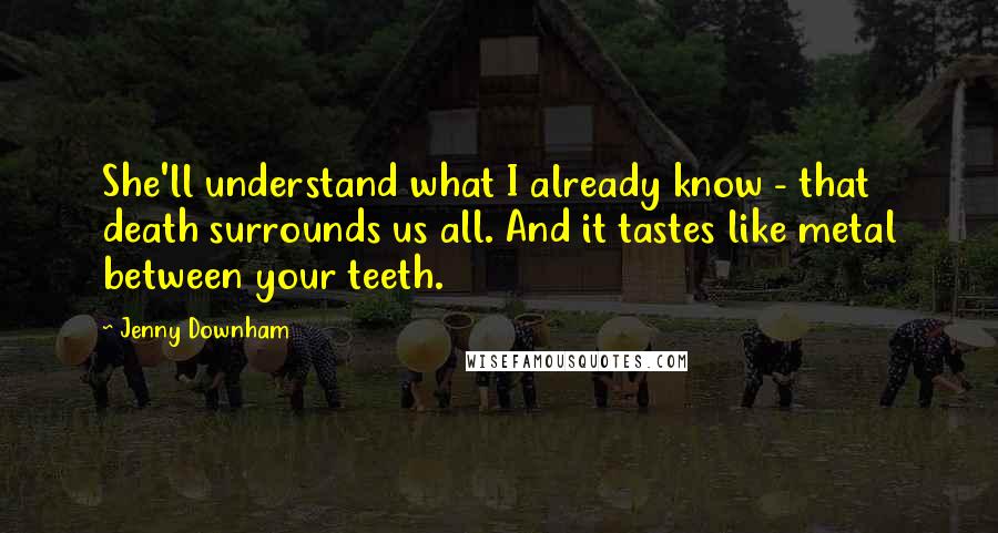 Jenny Downham Quotes: She'll understand what I already know - that death surrounds us all. And it tastes like metal between your teeth.