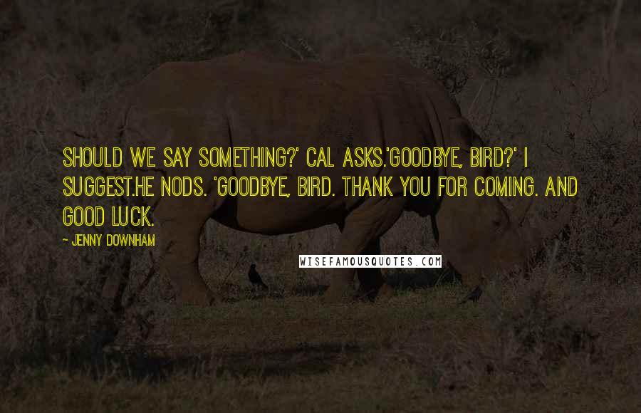 Jenny Downham Quotes: Should we say something?' Cal asks.'Goodbye, bird?' I suggest.He nods. 'Goodbye, bird. Thank you for coming. And good luck.