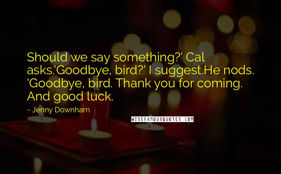 Jenny Downham Quotes: Should we say something?' Cal asks.'Goodbye, bird?' I suggest.He nods. 'Goodbye, bird. Thank you for coming. And good luck.