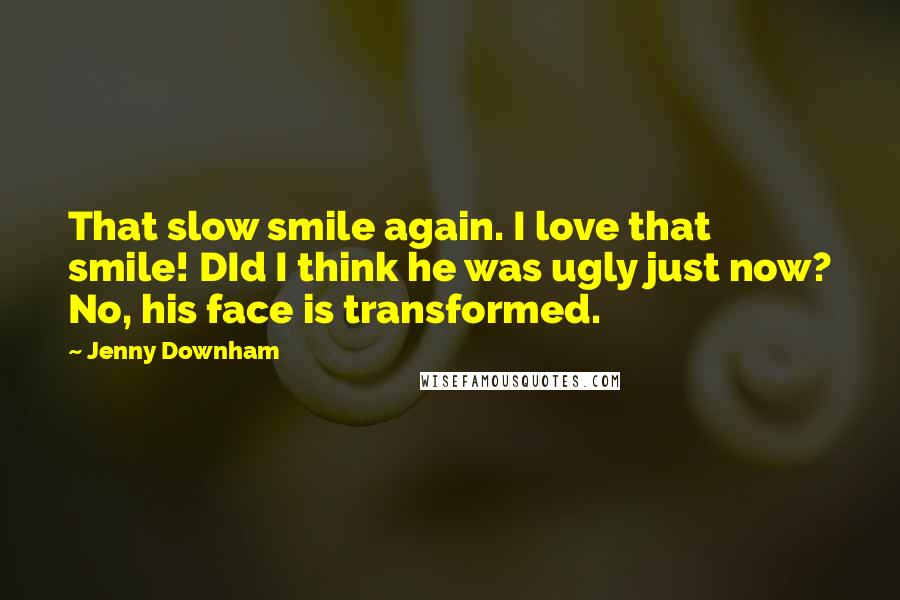 Jenny Downham Quotes: That slow smile again. I love that smile! DId I think he was ugly just now? No, his face is transformed.