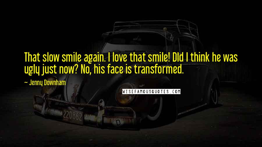 Jenny Downham Quotes: That slow smile again. I love that smile! DId I think he was ugly just now? No, his face is transformed.