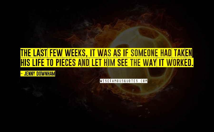 Jenny Downham Quotes: The last few weeks, it was as if someone had taken his life to pieces and let him see the way it worked.