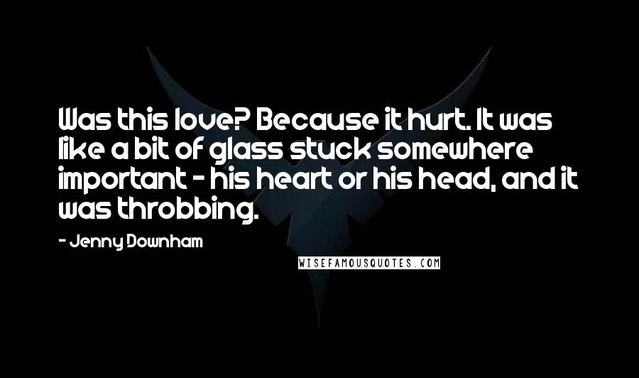 Jenny Downham Quotes: Was this love? Because it hurt. It was like a bit of glass stuck somewhere important - his heart or his head, and it was throbbing.