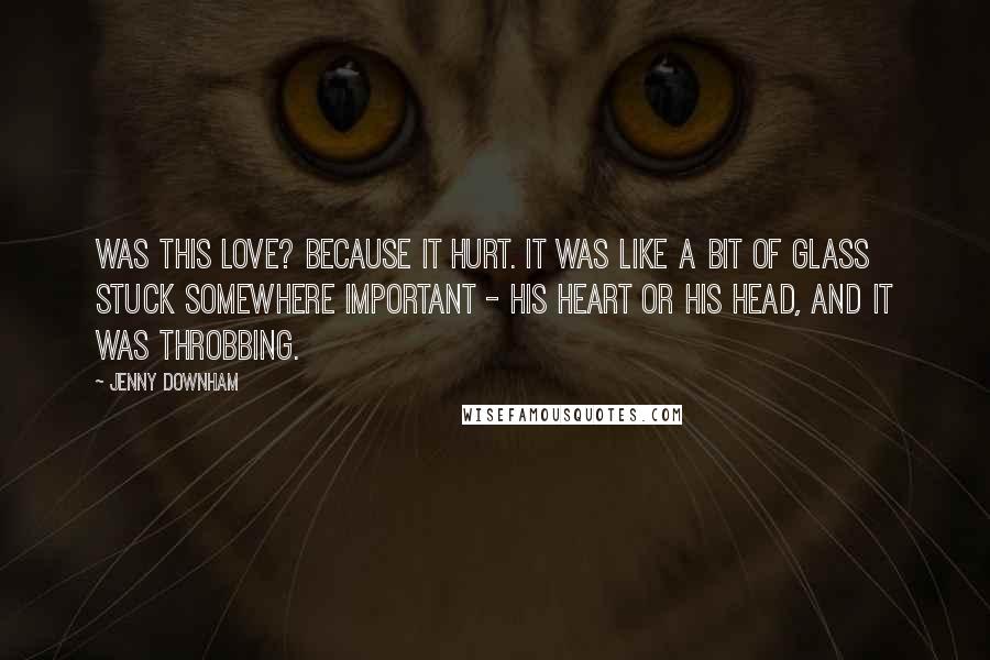 Jenny Downham Quotes: Was this love? Because it hurt. It was like a bit of glass stuck somewhere important - his heart or his head, and it was throbbing.