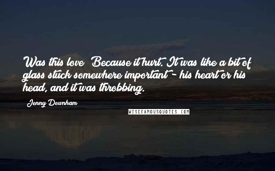 Jenny Downham Quotes: Was this love? Because it hurt. It was like a bit of glass stuck somewhere important - his heart or his head, and it was throbbing.